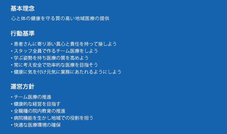 厚木佐藤病院　基本理念と行動基準
基本理念 
心と体の健康を守る質の高い地域医療の提供
行動基準
・患者さんに寄り添い真心と責任を持って接しよう
・スタッフ全員で作るチーム医療をしよう
・学ぶ姿勢を持ち医療の質を高めよう
・常に考え安全で効率的な医療を目指そう
・健康に気を付け元気に業務にあたれるようにしよう
運営方針	
・チーム医療の推進	
・健康的な経営を目指す	
・全職種の院内教育の推進	
・病院機能を生かし地域での役割を担う
・快適な医療環境の確保