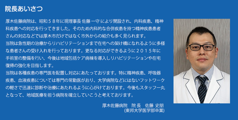 院長あいさつ
厚木佐藤病院は、昭和５８年に現理事長 佐藤 一守 により開設され、内科疾患、精神科疾患への対応を行ってきました。そのため内科的な合併疾患を持つ精神疾患患者さんの対応などでは厚木市だけではなく市外からの紹介も多く見られます。
当院は急性期の治療からリハビリテーションまで在宅への架け橋になれるように多様な患者さんの受け入れを行っております。更なる対応ができるように２０１５年に手術室の整備を行い、今後は地域包括ケア病棟を導入しリハビリテーションや在宅復帰の強化を目指します。
当院は各種疾患の専門医を配置し対応にあたっております。特に精神疾患、呼吸器疾患、血液疾患については専門の常勤医がおり、大学病院などにはないフットワークの軽さで迅速に診断や治療にあたれるように心がけております。今後もスタッフ一丸となって、地域医療を担う病院を確立していこうと考えております。
厚木佐藤病院　　院長　　佐藤　 史朋
                   (東邦大学医学部卒業)