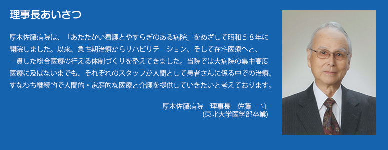 理事長あいさつ
厚木佐藤病院は、「あたたかい看護とやすらぎのある病院」をめざして昭和５８年に開院しました。以来、急性期治療からリハビリテーション、そして在宅医療へと、一貫した総合医療の行える体制づくりを整えてきました。当院では大病院の集中高度医療に及ばないまでも、それぞれのスタッフが人間として患者さんに係る中での治療、すなわち継続的で人間的・家庭的な医療と介護を提供していきたいと考えております。
厚木佐藤病院　　理事長　　佐藤　 一守
（昭和４２年　東北大学医学部卒業）