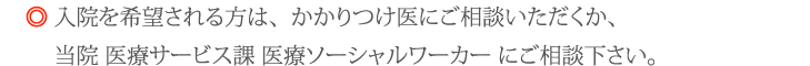 入院を希望される方は、かかりつけ医にご相談いただくか、当院 医療サービス課 医療ソーシャルワーカー にご相談下さい。