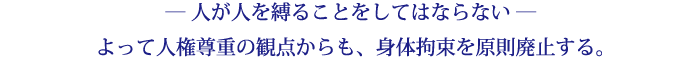 ― 人が人を縛ることをしてはならない ―よって人権尊重の観点からも、身体拘束を原則廃止する。