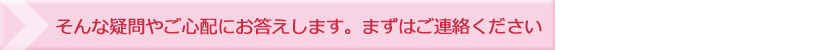 そんな疑問やご心配にお答えします。まずはご連絡ください。